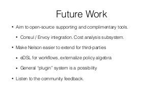 Future Work
• Aim to open-source supporting and complimentary tools.
• Consul / Envoy integration. Cost analysis subsystem.
• Make Nelson easier to extend for third-parties
• eDSL for workﬂows, externalize policy algebra
• General “plugin” system is a possibility
• Listen to the community feedback.
 