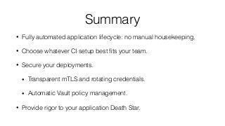 Summary
• Fully automated application lifecycle: no manual housekeeping.
• Choose whatever CI setup best ﬁts your team.
• Secure your deployments.
• Transparent mTLS and rotating credentials.
• Automatic Vault policy management.
• Provide rigor to your application Death Star.
 