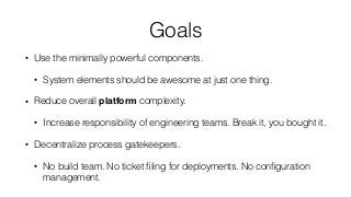 Goals
• Use the minimally powerful components.
• System elements should be awesome at just one thing.
• Reduce overall platform complexity.
• Increase responsibility of engineering teams. Break it, you bought it.
• Decentralize process gatekeepers.
• No build team. No ticket ﬁling for deployments. No conﬁguration
management.
 