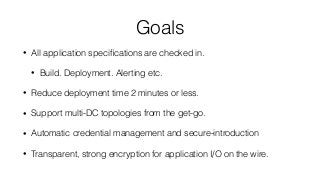 Goals
• All application speciﬁcations are checked in.
• Build. Deployment. Alerting etc.
• Reduce deployment time 2 minutes or less.
• Support multi-DC topologies from the get-go.
• Automatic credential management and secure-introduction
• Transparent, strong encryption for application I/O on the wire.
 