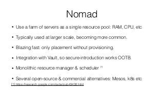 Nomad
• Use a farm of servers as a single resource pool: RAM, CPU, etc
• Typically used at larger scale, becoming more common.
• Blazing fast: only placement without provisioning.
• Integration with Vault, so secure-introduction works OOTB.
• Monolithic resource manager & scheduler [1]
• Several open-source & commercial alternatives: Mesos, k8s etc
[1] https://research.google.com/pubs/pub43438.html
 