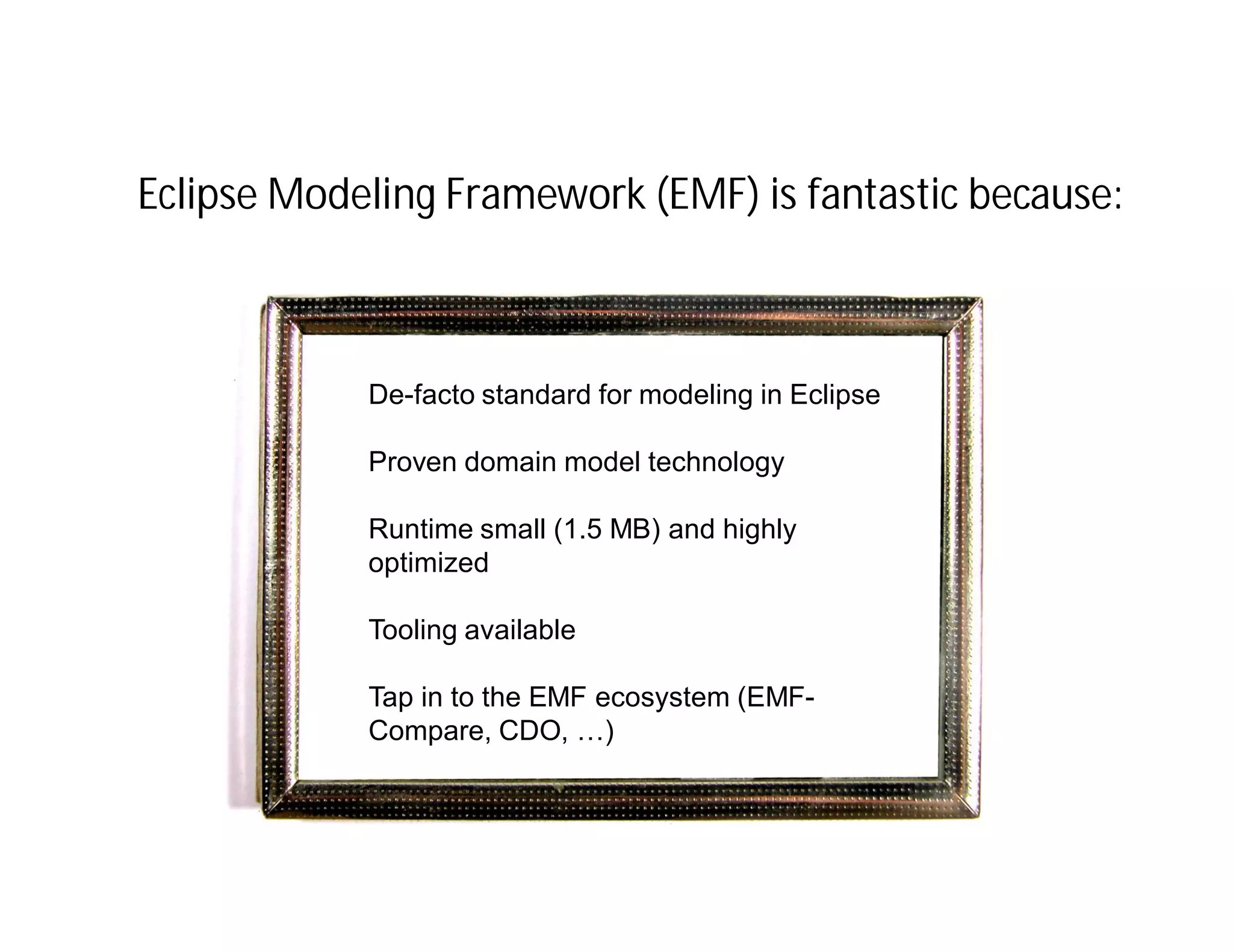 Eclipse Modeling Framework (EMF) is fantastic because:



              De-facto standard for modeling in Eclipse
 IfIf I only had a consistent
    I only had a consistent
 view and behavior of the
               Proven domain model technology
   view and behavior of the
 Eclipse workbenchsmall (1.5 MB) and highly
   Eclipse workbench
               Runtime
              optimized

              Tooling available

              Tap in to the EMF ecosystem (EMF-
              Compare, CDO, …)
 