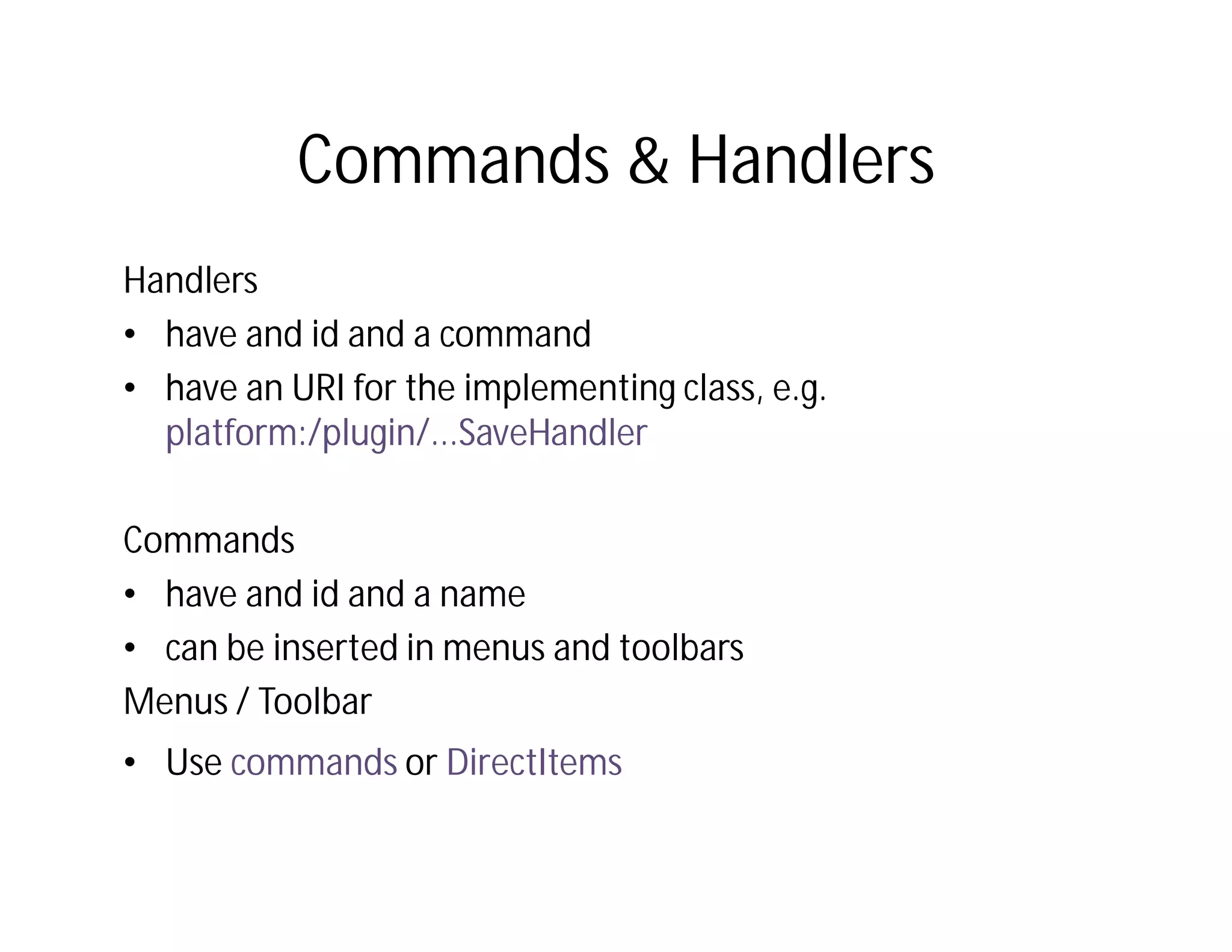 Commands & Handlers
Handlers
• have and id and a command
• have an URI for the implementing class, e.g.
  platform:/plugin/...SaveHandler

Commands
• have and id and a name
• can be inserted in menus and toolbars
Menus / Toolbar
• Use commands or DirectItems
 