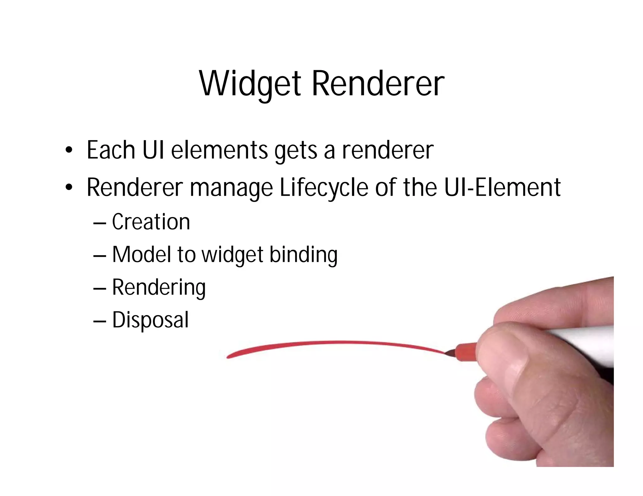 Widget Renderer
• Each UI elements gets a renderer
• Renderer manage Lifecycle of the UI-Element
  – Creation
  – Model to widget binding
  – Rendering
  – Disposal
 