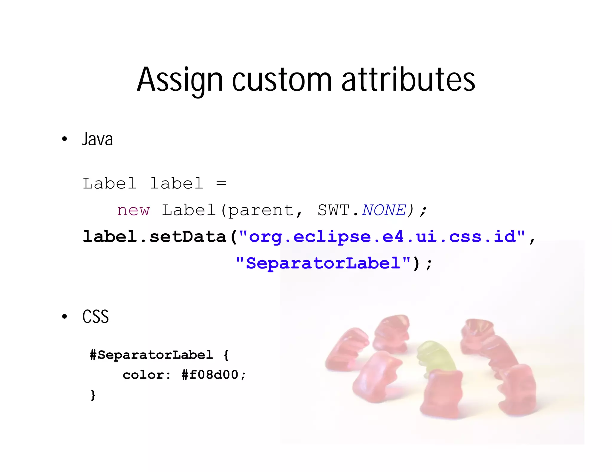 Assign custom attributes
• Java

  Label label =
     new Label(parent, SWT.NONE);
  label.setData("org.eclipse.e4.ui.css.id",
                "SeparatorLabel");

• CSS
   #SeparatorLabel {
       color: #f08d00;
   }
 