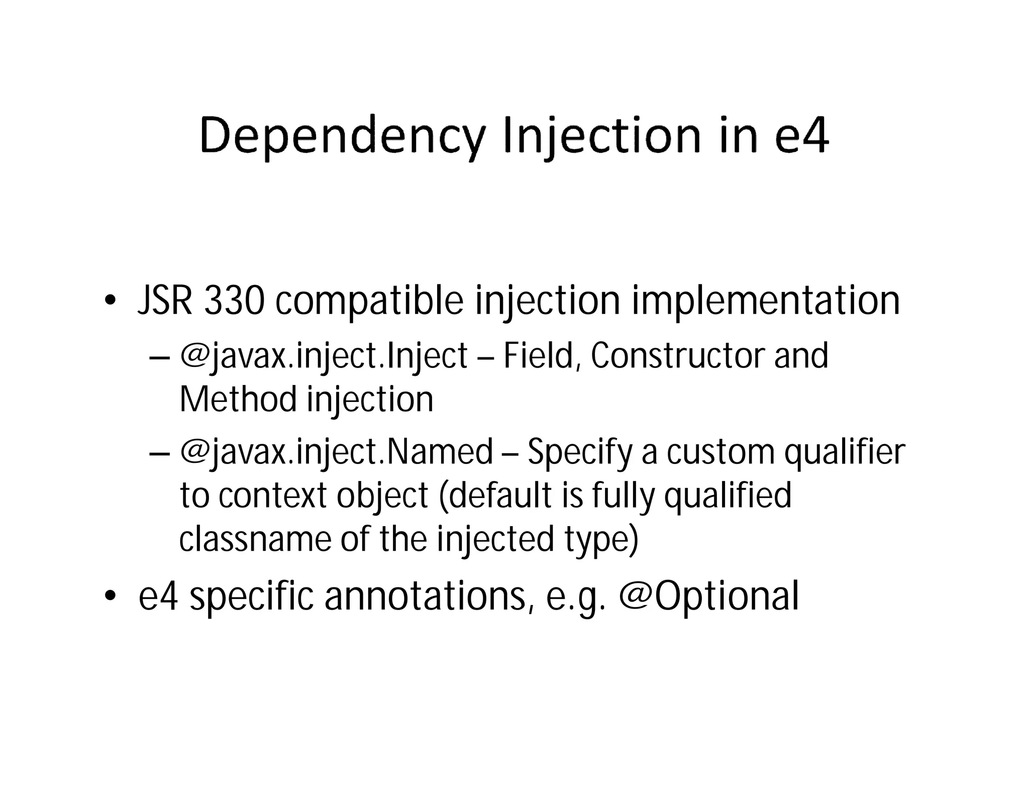 • JSR 330 compatible injection implementation
  – @javax.inject.Inject – Field, Constructor and
    Method injection
  – @javax.inject.Named – Specify a custom qualifier
    to context object (default is fully qualified
    classname of the injected type)
• e4 specific annotations, e.g. @Optional
 