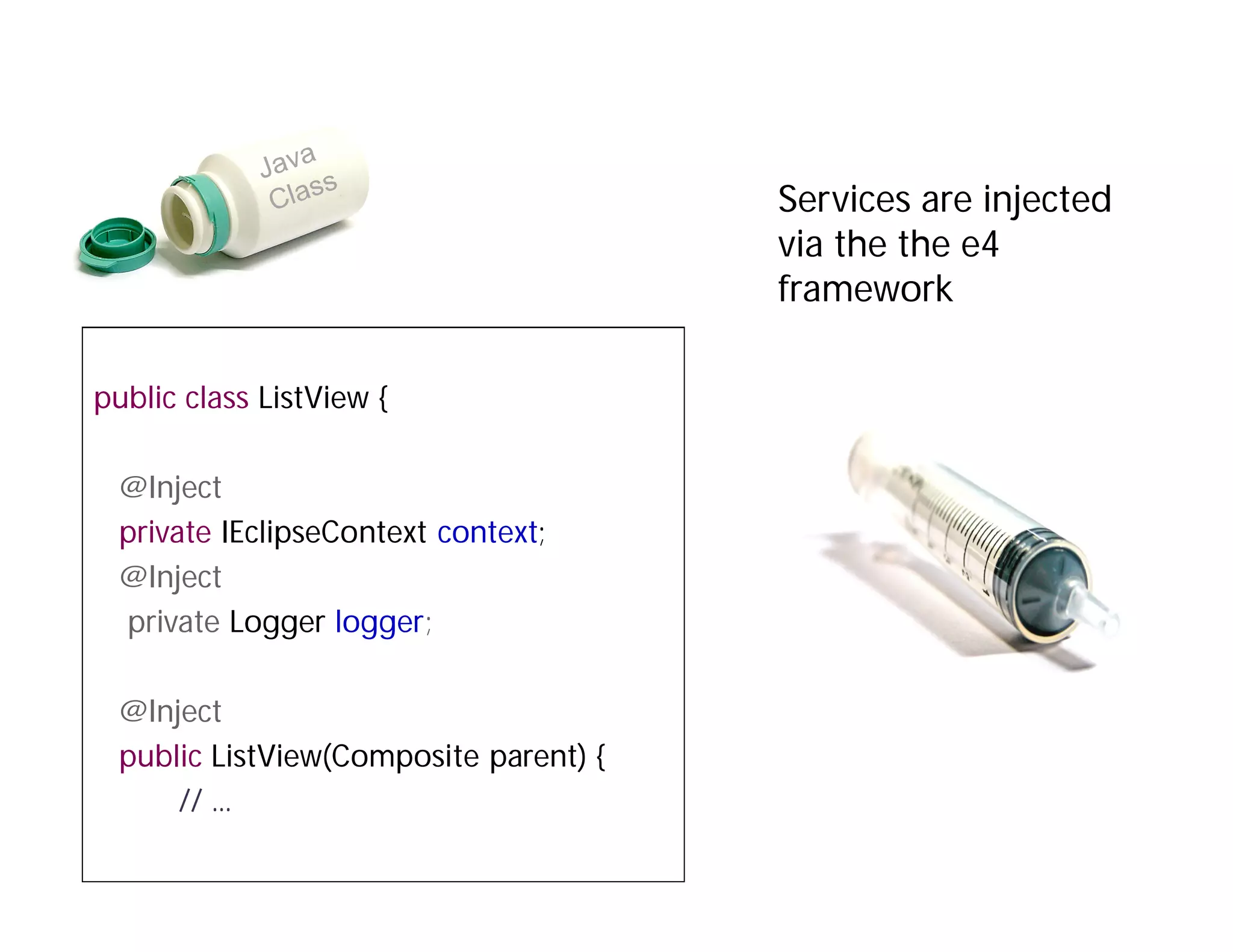 Services are injected
                                       via the the e4
                                       framework

public class ListView {

 @Inject
 private IEclipseContext context;
 @Inject
 private Logger logger;

 @Inject
 public ListView(Composite parent) {
     // ...
 