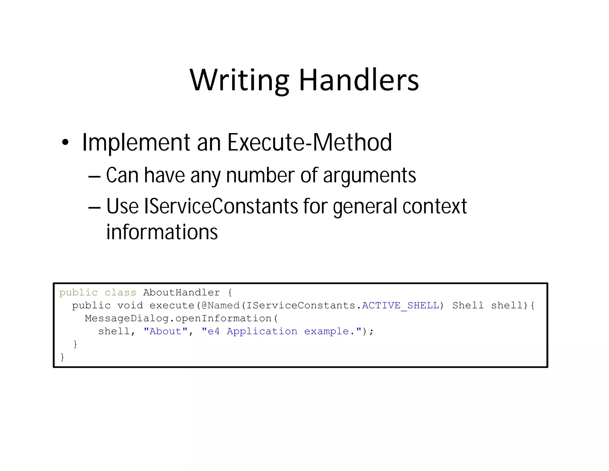 • Implement an Execute-Method
    – Can have any number of arguments
    – Use IServiceConstants for general context
      informations

public class AboutHandler {
  public void execute(@Named(IServiceConstants.ACTIVE_SHELL) Shell shell){
    MessageDialog.openInformation(
      shell, "About", "e4 Application example.");
  }
}
 