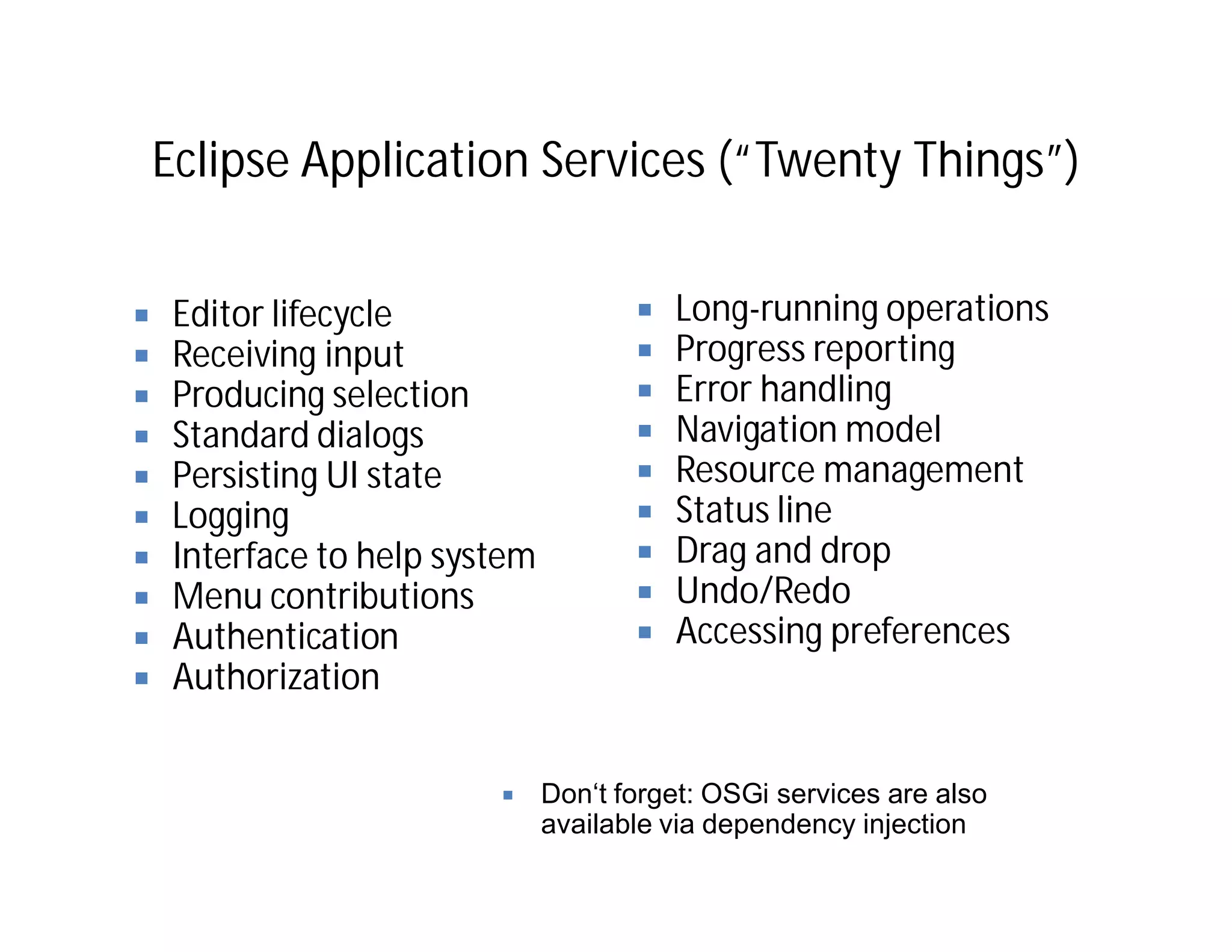 Eclipse Application Services (“Twenty Things”)


 Editor lifecycle                     Long-running operations
 Receiving input                      Progress reporting
 Producing selection                  Error handling
 Standard dialogs                     Navigation model
 Persisting UI state                  Resource management
 Logging                              Status line
 Interface to help system             Drag and drop
 Menu contributions                   Undo/Redo
 Authentication                       Accessing preferences
 Authorization


                            Don‘t forget: OSGi services are also
                            available via dependency injection
 