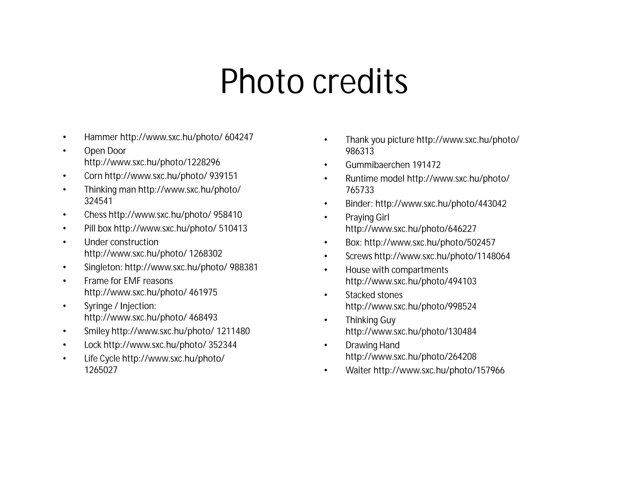 Photo credits
•   Hammer http://www.sxc.hu/photo/ 604247       •   Thank you picture http://www.sxc.hu/photo/
•   Open Door                                        986313
    http://www.sxc.hu/photo/1228296              •   Gummibaerchen 191472
•   Corn http://www.sxc.hu/photo/ 939151         •   Runtime model http://www.sxc.hu/photo/
•   Thinking man http://www.sxc.hu/photo/            765733
    324541                                       •   Binder: http://www.sxc.hu/photo/443042
•   Chess http://www.sxc.hu/photo/ 958410        •   Praying Girl
•   Pill box http://www.sxc.hu/photo/ 510413         http://www.sxc.hu/photo/646227
•   Under construction                           •   Box: http://www.sxc.hu/photo/502457
    http://www.sxc.hu/photo/ 1268302             •   Screws http://www.sxc.hu/photo/1148064
•   Singleton: http://www.sxc.hu/photo/ 988381   •   House with compartments
•   Frame for EMF reasons                            http://www.sxc.hu/photo/494103
    http://www.sxc.hu/photo/ 461975              •   Stacked stones
•   Syringe / Injection:                             http://www.sxc.hu/photo/998524
    http://www.sxc.hu/photo/ 468493              •   Thinking Guy
•   Smiley http://www.sxc.hu/photo/ 1211480          http://www.sxc.hu/photo/130484
•   Lock http://www.sxc.hu/photo/ 352344         •   Drawing Hand
•   Life Cycle http://www.sxc.hu/photo/              http://www.sxc.hu/photo/264208
    1265027                                      •   Waiter http://www.sxc.hu/photo/157966
 