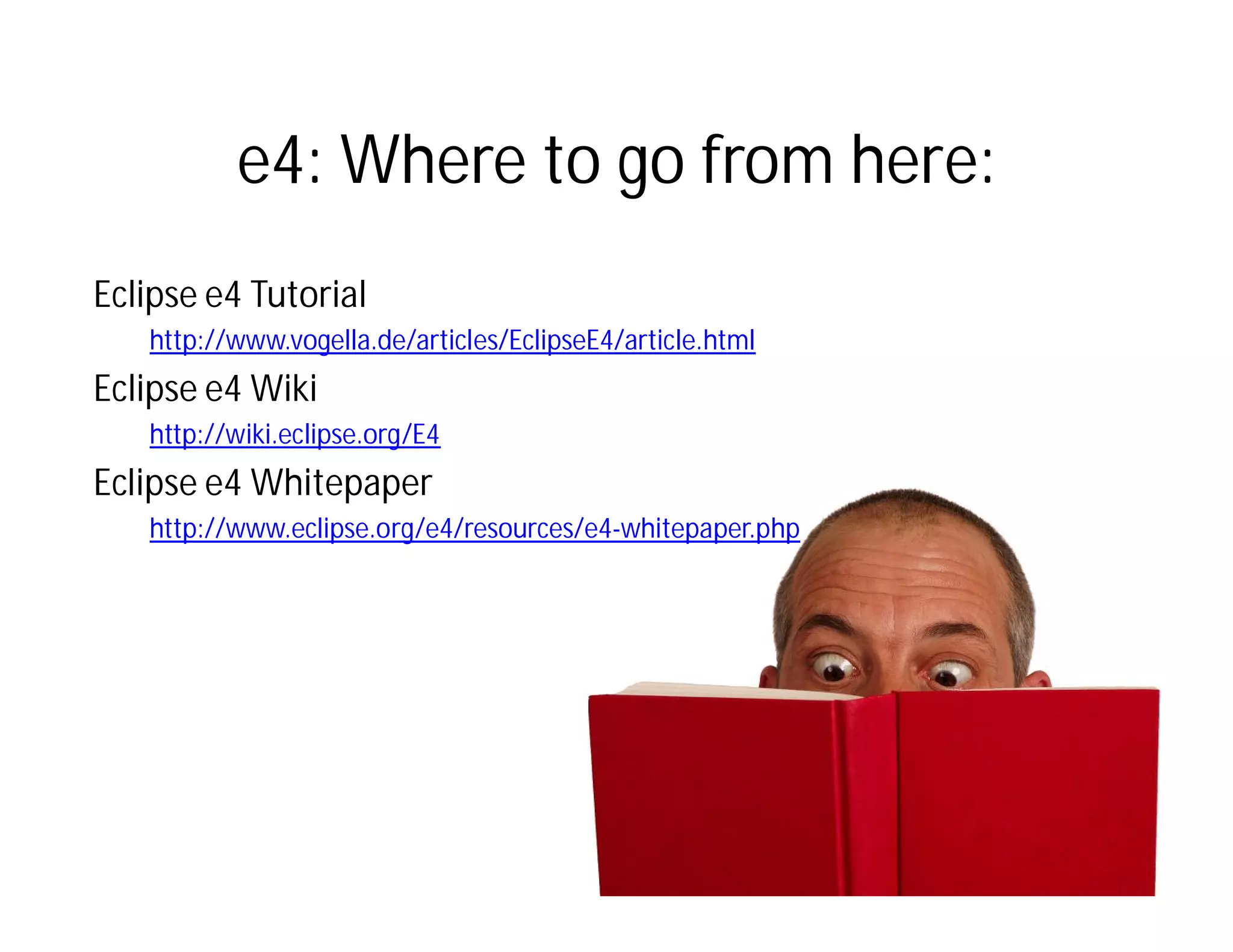e4: Where to go from here:
Eclipse e4 Tutorial
   http://www.vogella.de/articles/EclipseE4/article.html
Eclipse e4 Wiki
   http://wiki.eclipse.org/E4
Eclipse e4 Whitepaper
   http://www.eclipse.org/e4/resources/e4-whitepaper.php
 