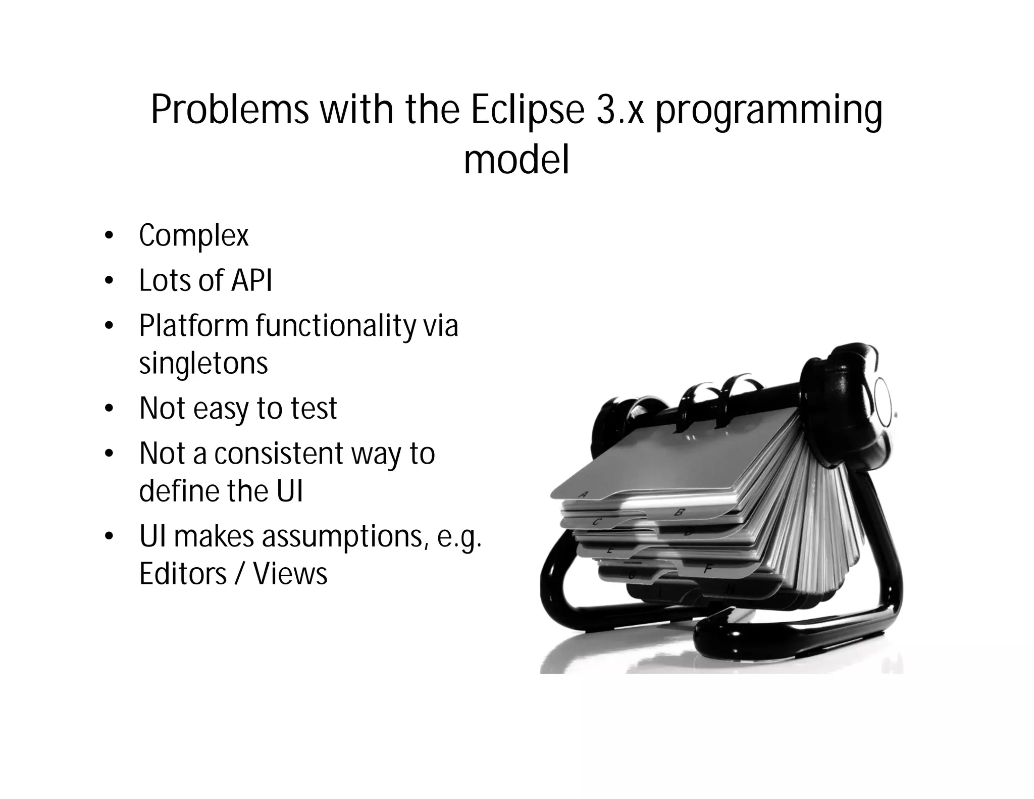 Problems with the Eclipse 3.x programming
                    model
• Complex
• Lots of API
• Platform functionality via
  singletons
• Not easy to test
• Not a consistent way to
  define the UI
• UI makes assumptions, e.g.
  Editors / Views
 