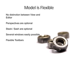 Model is Flexible
No distinction between View and
Editor

Perspectives are optional

Stack / Sash are optional

Several windows easily possible

Flexible Toolbars
 