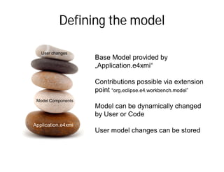 Defining the model

   User changes
                      Base Model provided by
                      „Application.e4xmi“

                      Contributions possible via extension
                      point “org.eclipse.e4.workbench.model”
 Model Components
                      Model can be dynamically changed
                      by User or Code
Application.e4xmi
  Application.e4xmi   User model changes can be stored
 