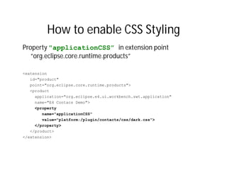 How to enable CSS Styling
Property "applicationCSS” in extension point
   “org.eclipse.core.runtime.products”

<extension
   id="product"
   point="org.eclipse.core.runtime.products">
   <product
     application="org.eclipse.e4.ui.workbench.swt.application"
     name="E4 Contacs Demo">
     <property
        name="applicationCSS"
        value="platform:/plugin/contacts/css/dark.css">
     </property>
   </product>
</extension>
 