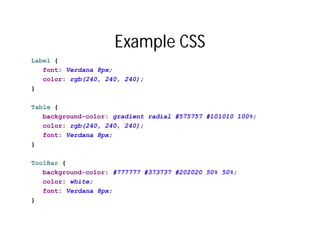 Example CSS
Label {
   font: Verdana 8px;
   color: rgb(240, 240, 240);
}

Table {
   background-color: gradient radial #575757 #101010 100%;
   color: rgb(240, 240, 240);
   font: Verdana 8px;
}

ToolBar {
   background-color: #777777 #373737 #202020 50% 50%;
   color: white;
   font: Verdana 8px;
}
 