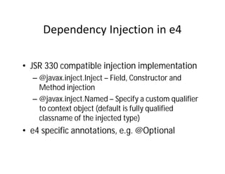 • JSR 330 compatible injection implementation
  – @javax.inject.Inject – Field, Constructor and
    Method injection
  – @javax.inject.Named – Specify a custom qualifier
    to context object (default is fully qualified
    classname of the injected type)
• e4 specific annotations, e.g. @Optional
 