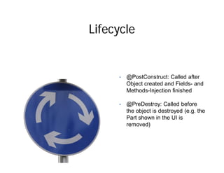 Lifecycle


     •   @PostConstruct: Called after
         Object created and Fields- and
         Methods-Injection finished

     •   @PreDestroy: Called before
         the object is destroyed (e.g. the
         Part shown in the UI is
         removed)
 