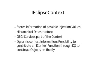 – Stores information of possible Injection Values
– Hierarchical Datastructure
– OSGi Services part of the Context
– Dynamic context information: Possibility to
  contribute an IContextFunction through DS to
  construct Objects on the fly
 
