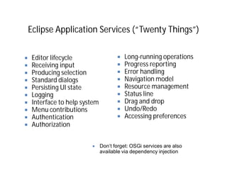 Eclipse Application Services (“Twenty Things”)


 Editor lifecycle                     Long-running operations
 Receiving input                      Progress reporting
 Producing selection                  Error handling
 Standard dialogs                     Navigation model
 Persisting UI state                  Resource management
 Logging                              Status line
 Interface to help system             Drag and drop
 Menu contributions                   Undo/Redo
 Authentication                       Accessing preferences
 Authorization


                            Don‘t forget: OSGi services are also
                            available via dependency injection
 