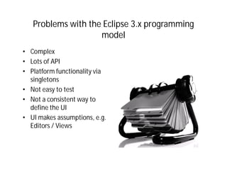 Problems with the Eclipse 3.x programming
                    model
• Complex
• Lots of API
• Platform functionality via
  singletons
• Not easy to test
• Not a consistent way to
  define the UI
• UI makes assumptions, e.g.
  Editors / Views
 