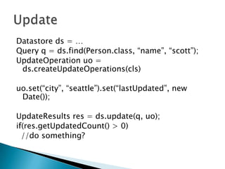UpdateDatastoreds = …Query q = ds.find(Person.class, “name”, “scott”);UpdateOperationuo = ds.createUpdateOperations(cls)uo.set(“city”, “seattle”).set(“lastUpdated”, new Date());UpdateResults res = ds.update(q, uo);if(res.getUpdatedCount() > 0)  //do something?