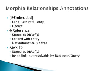 Morphia Relationships Annotations[@Embedded]Load/Save with EntityUpdate@ReferenceStored as DBRef(s)Loaded with EntityNot automatically savedKey<T>Stored as DBRef(s)Just a link, but resolvable by Datastore/Query
