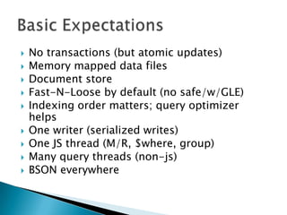 Basic ExpectationsNo transactions (but atomic updates)Memory mapped data filesDocument storeFast-N-Loose by default (no safe/w/GLE)Indexing order matters; query optimizer helpsOne writer (serialized writes)One JS thread (M/R, $where, group)Many query threads (non-js)BSON everywhere