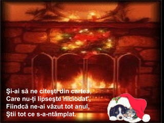 Şi-ai să ne citeşti din cartea,
Care nu-ţi lipseşte niciodat',
Fiindcă ne-ai văzut tot anul,
Ştii tot ce s-a-ntâmplat.
 
