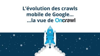 L’évolution des crawls
mobile de Google…
…la vue de
 