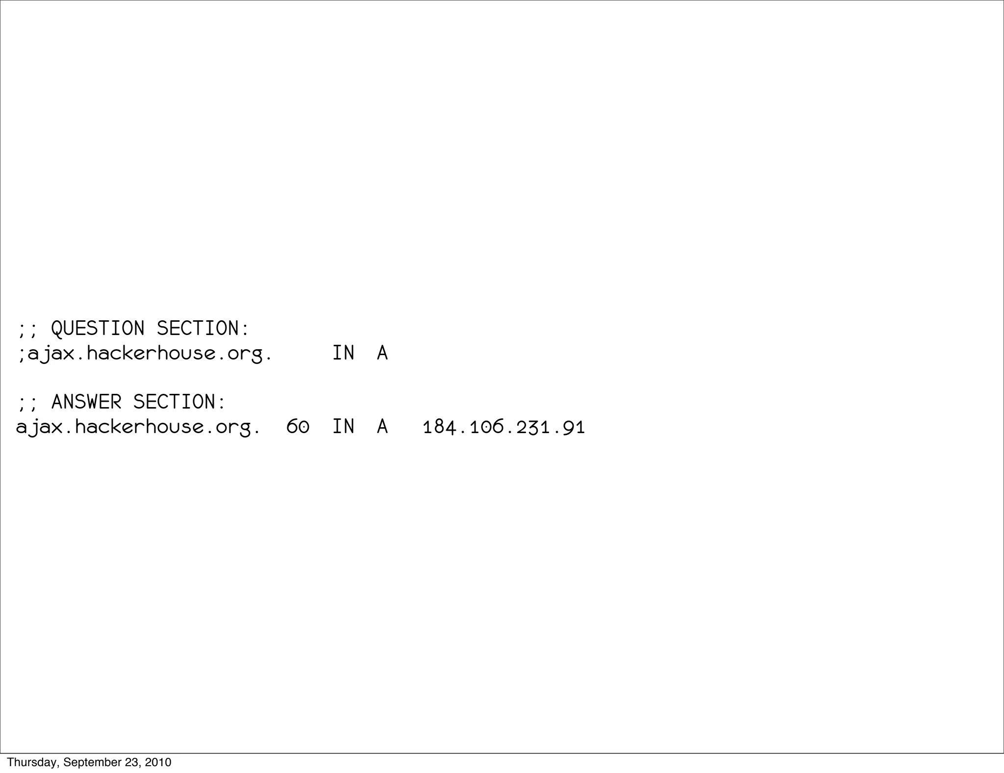 ;; QUESTION SECTION:
 ;ajax.hackerhouse.org.           IN A

 ;; ANSWER SECTION:
 ajax.hackerhouse.org.         60 IN A   184.106.231.91




Thursday, September 23, 2010
 