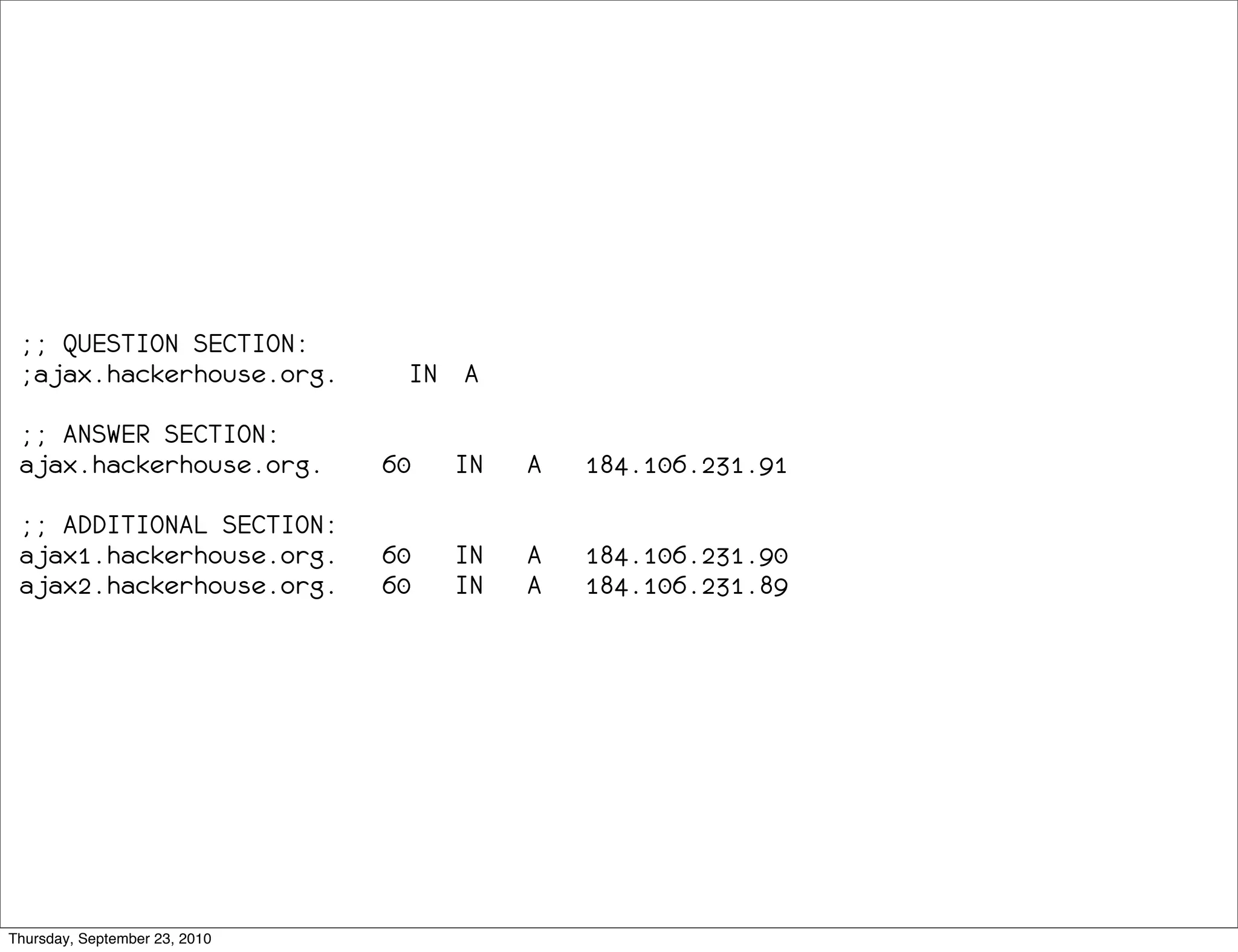 ;; QUESTION SECTION:
 ;ajax.hackerhouse.org.         IN A

 ;; ANSWER SECTION:
 ajax.hackerhouse.org.         60   IN   A   184.106.231.91

 ;; ADDITIONAL SECTION:
 ajax1.hackerhouse.org.        60   IN   A   184.106.231.90
 ajax2.hackerhouse.org.        60   IN   A   184.106.231.89




Thursday, September 23, 2010
 