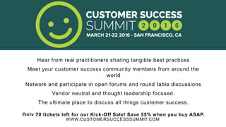 WWW.CUSTOMERSUCCESSSUMMIT.COM
Hear from real practitioners sharing tangible best practices
Meet your customer success community members from around the
world
Network and participate in open forums and round table discussions
Vendor neutral and thought leadership focused.
The ultimate place to discuss all things customer success.
Only 20 tickets left for our Kick-Off Sale! Save 55% when you buy ASAP.
 