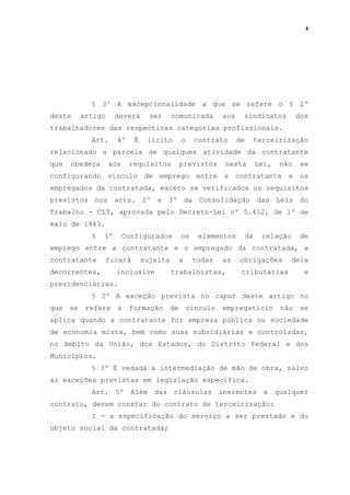 4
§ 3º A excepcionalidade a que se refere o § 2º
deste artigo deverá ser comunicada aos sindicatos dos
trabalhadores das respectivas categorias profissionais.
Art. 4º É lícito o contrato de terceirização
relacionado a parcela de qualquer atividade da contratante
que obedeça aos requisitos previstos nesta Lei, não se
configurando vínculo de emprego entre a contratante e os
empregados da contratada, exceto se verificados os requisitos
previstos nos arts. 2º e 3º da Consolidação das Leis do
Trabalho - CLT, aprovada pelo Decreto-Lei nº 5.452, de 1º de
maio de 1943.
§ 1º Configurados os elementos da relação de
emprego entre a contratante e o empregado da contratada, a
contratante ficará sujeita a todas as obrigações dela
decorrentes, inclusive trabalhistas, tributárias e
previdenciárias.
§ 2º A exceção prevista no caput deste artigo no
que se refere à formação de vínculo empregatício não se
aplica quando a contratante for empresa pública ou sociedade
de economia mista, bem como suas subsidiárias e controladas,
no âmbito da União, dos Estados, do Distrito Federal e dos
Municípios.
§ 3º É vedada a intermediação de mão de obra, salvo
as exceções previstas em legislação específica.
Art. 5º Além das cláusulas inerentes a qualquer
contrato, devem constar do contrato de terceirização:
I - a especificação do serviço a ser prestado e do
objeto social da contratada;
 