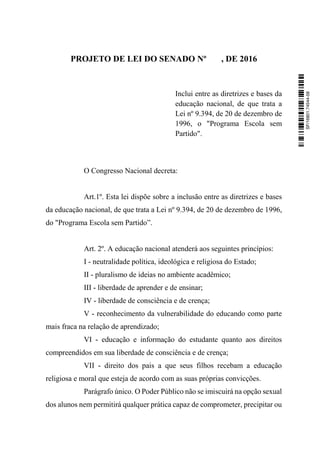 PROJETO DE LEI DO SENADO Nº , DE 2016
Inclui entre as diretrizes e bases da
educação nacional, de que trata a
Lei nº 9.394, de 20 de dezembro de
1996, o "Programa Escola sem
Partido".
O Congresso Nacional decreta:
Art.1º. Esta lei dispõe sobre a inclusão entre as diretrizes e bases
da educação nacional, de que trata a Lei nº 9.394, de 20 de dezembro de 1996,
do "Programa Escola sem Partido”.
Art. 2º. A educação nacional atenderá aos seguintes princípios:
I - neutralidade política, ideológica e religiosa do Estado;
II - pluralismo de ideias no ambiente acadêmico;
III - liberdade de aprender e de ensinar;
IV - liberdade de consciência e de crença;
V - reconhecimento da vulnerabilidade do educando como parte
mais fraca na relação de aprendizado;
VI - educação e informação do estudante quanto aos direitos
compreendidos em sua liberdade de consciência e de crença;
VII - direito dos pais a que seus filhos recebam a educação
religiosa e moral que esteja de acordo com as suas próprias convicções.
Parágrafo único. O Poder Público não se imiscuirá na opção sexual
dos alunos nem permitirá qualquer prática capaz de comprometer, precipitar ou
SF/16801.74544-58
 