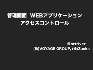 管理画面 WEBアプリケーション
アクセスコントロール
@brtriver
(株)VOYAGE GROUP, (株)Zucks
 