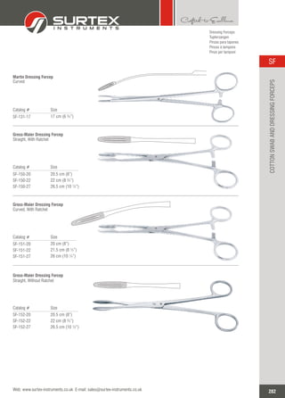 Catalog # Size
SF-131-17 17 cm (6 ¾”)
Martin Dressing Forcep
Curved
Catalog # Size
SF-150-20
SF-150-22
SF-150-27
20.5 cm (8”)
22 cm (8 ¾”)
26.5 cm (10 ½”)
Gross-Maier Dressing Forcep
Straight, With Ratchet
Catalog # Size
SF-151-20
SF-151-22
SF-151-27
20 cm (8”)
21.5 cm (8 ½”)
26 cm (10 ¼”)
Gross-Maier Dressing Forcep
Curved, With Ratchet
Catalog # Size
SF-152-20
SF-152-22
SF-152-27
20.5 cm (8”)
22 cm (8 ¾”)
26.5 cm (10 ½”)
Gross-Maier Dressing Forcep
Straight, Without Ratchet
Dressing Forceps
Tupferzangen
Pinzas para tapones
Pinces à tampons
Pinze per tamponi
282
SF
Web: www.surtex-instruments.co.uk E-mail: sales@surtex-instruments.co.uk
COTTONSWABANDDRESSINGFORCEPS
 