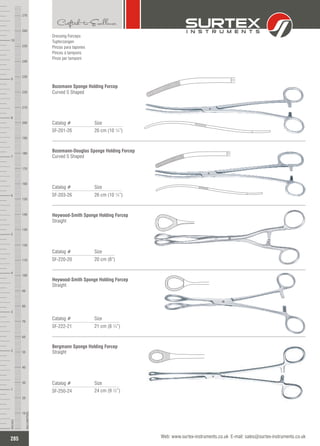 Catalog # Size
SF-203-26 26 cm (10 ¼”)
Bozemann-Douglas Sponge Holding Forcep
Curved S Shaped
Catalog # Size
SF-220-20 20 cm (8”)
Heywood-Smith Sponge Holding Forcep
Straight
Catalog # Size
SF-222-21 21 cm (8 ¼”)
Heywood-Smith Sponge Holding Forcep
Straight
Catalog # Size
SF-250-24 24 cm (9 ½”)
Bergmann Sponge Holding Forcep
Straight
Dressing Forceps
Tupferzangen
Pinzas para tapones
Pinces à tampons
Pinze per tamponi
Catalog # Size
SF-201-26 26 cm (10 ¼”)
Bozemann Sponge Holding Forcep
Curved S Shaped
285
INCHES
1
2
3
4
5
6
7
8
9
10
250
240
230
220
210
200
190
180
170
160
150
140
130
120
110
100
90
80
70
60
50
40
30
20
10
MILLIMETERS
260
270
Web: www.surtex-instruments.co.uk E-mail: sales@surtex-instruments.co.uk
 