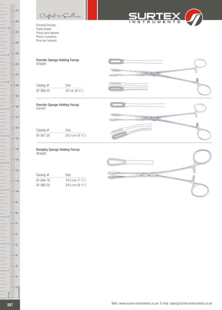 Dressing Forceps
Tupferzangen
Pinzas para tapones
Pinces à tampons
Pinze per tamponi
Catalog # Size
SF-361-25 24.5 cm (9 ¾”)
Foerster Sponge Holding Forcep
Curved
Catalog # Size
SF-380-18
SF-380-25
18.5 cm (7 ¼”)
24.5 cm (9 ¾”)
Rampley Sponge Holding Forcep
Straight
287
INCHES
1
2
3
4
5
6
7
8
9
10
250
240
230
220
210
200
190
180
170
160
150
140
130
120
110
100
90
80
70
60
50
40
30
20
10
MILLIMETERS
260
270
Web: www.surtex-instruments.co.uk E-mail: sales@surtex-instruments.co.uk
Catalog # Size
SF-360-25 25 cm (9 ¾”)
Foerster Sponge Holding Forcep
Straight
 