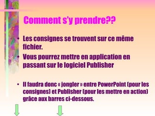 Comment s’y prendre??
• Les consignes se trouvent sur ce même
fichier.
• Vous pourrez mettre en application en
passant sur le logiciel Publisher
• Il faudra donc « jongler » entre PowerPoint (pour les
consignes) et Publisher (pour les mettre en action)
grâce aux barres ci-dessous.
 