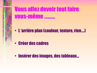 Vous allez devoir tout faire
vous-même ……….
• L ’arrière plan (couleur, texture, rien….)
• Créer des cadres
• Insérer des images, des tableaux...
 