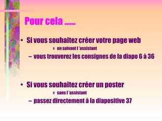 Pour cela …...
• Si vous souhaitez créer votre page web
» en suivant l ’assistant
– vous trouverez les consignes de la diapo 6 à 36
• Si vous souhaitez créer un poster
» sans l ’assistant
– passez directement à la diapositive 37
 