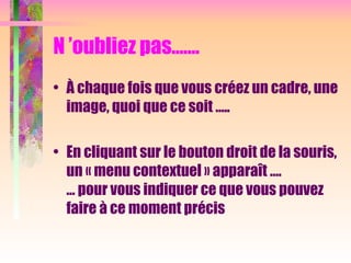 N ’oubliez pas…….
• À chaque fois que vous créez un cadre, une
image, quoi que ce soit …..
• En cliquant sur le bouton droit de la souris,
un « menu contextuel » apparaît ….
… pour vous indiquer ce que vous pouvez
faire à ce moment précis
 