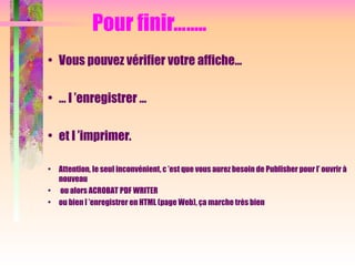 Pour finir……..
• Vous pouvez vérifier votre affiche…
• … l ’enregistrer …
• et l ’imprimer.
• Attention, le seul inconvénient, c ’est que vous aurez besoin de Publisher pour l’ ouvrir à
nouveau
• ou alors ACROBAT PDF WRITER
• ou bien l ’enregistrer en HTML (page Web), ça marche très bien
 