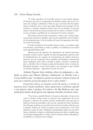 120 Osório Duque Estrada
                 “O nobre presidente do Conselho parece-se com aqueles gigantes
          de Homero, que mais se compraziam nas batalhas quanto maior era o nú-
          mero dos inimigos combatentes. Pode ser que sua estrela feliz lhe depare
          ótimos resultados; mas é certo que ainda ninguém nessa posição foi tão
          temeroso e arrojado, ninguém confiou tanto na sua fortuna. O governo
          nunca se há de lavar da censura justíssima de ter aberto e fechado a Câma-
          ra sem conseguir o equilíbrio do seu orçamento de receita e despesa.
                 Deveríamos preterir todas as questões, e ainda o que se pode imagi-
          nar de mais vital para o gabinete, antes de nos separarmos sem ter dado a
          lei de orçamento, que é a lei do crédito, da honra, da segurança, tanto den-
          tro como fora do país.
                 O nobre presidente do Conselho desatou sobre a sua cabeça todas
          as tormentas: a econômica, a social e a política. A confiança na sua estrela
          será exagerada? Quem sabe?
                 Quarenta anos de opressão, de onipotência e de vitórias incruentas
          do poder armado contra a opinião do país, desorganizado; quarenta anos
          de desfalecimentos, de sujeição, de murmurações, de tímidos protestos;
          quarenta anos de usurpações bem sucedidas, da liberdade constitucional
          quase suprimida, terão, talvez, animado o poder a afrontar a opinião do
          país e a desferir sobre a Câmara o golpe da dissolução. Sobre as ruínas do
          principado popular o nosso César caricato ousa encorajar os que vacilam
          ou tremem, repetindo – “Quid times? Cerarem non vehes!!”
            Andrade Figueira falou também, cheio de indignação; e, alu-
dindo ao pacto, que Dantas afirmara veladamente ter firmado com a
Coroa, lembrou que “na Inglaterra, quando um soberano se lembrou de fazer um
pacto com os ministros, passou pelo desgosto de ter a cabeça cortada.”
            O governo obteve, no entanto, as leis de meios, e a sessão se
encerrou sem o menor incidente. Antes, apresentou a comissão especial
o seu parecer sobre o projeto. Foi relator o Sr. Rui Barbosa, que, opi-
nando pela adoção da proposta com algumas emendas, terminou assim:
                 “O governo, o partido liberal, os homens esclarecidos e honestos de
          todas as escolas, sentem sobre si a pressão do compromisso do nosso
          progresso, a pressão da vontade nacional, manifestada onde quer que os
          interesses locais da escravidão a não turvam; a pressão de toda a atmosfera
          da civilização moderna, essa pressão da censura do mundo civilizado, que
          o Senador Nabuco de Araújo há quinze anos já denunciava. Uma força
          inelutável, o peso de todo o ambiente contemporâneo impõe-nos um passo
          franco, adiantado, enérgico, na debelação progressiva desse escândalo, que
          uma herança desgraçada nos obriga a dar ao mundo cristão, à liberdade, à
          moralidade e à ciência do nosso tempo.
 