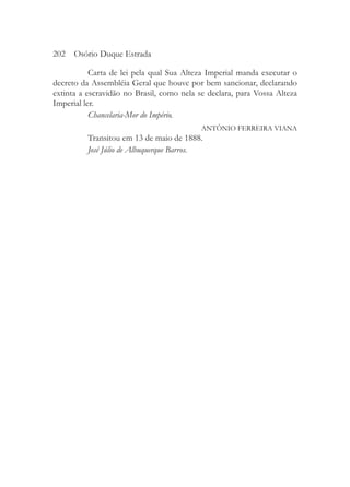 202 Osório Duque Estrada

           Carta de lei pela qual Sua Alteza Imperial manda executar o
decreto da Assembléia Geral que houve por bem sancionar, declarando
extinta a escravidão no Brasil, como nela se declara, para Vossa Alteza
Imperial ler.
           Chancelaria-Mor do Império.
                                           ANTÔNIO FERREIRA VIANA
          Transitou em 13 de maio de 1888.
          José Júlio de Albuquerque Barros.
 