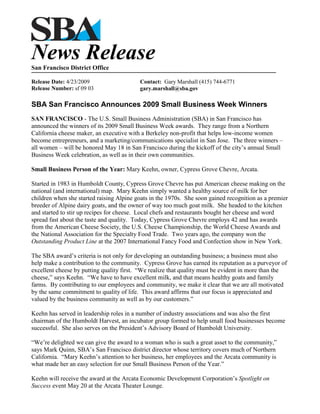 News Release
San Francisco District Office

Release Date: 4/23/2009                   Contact: Gary Marshall (415) 744-6771
Release Number: sf 09 03                  gary.marshall@sba.gov

SBA San Francisco Announces 2009 Small Business Week Winners
SAN FRANCISCO - The U.S. Small Business Administration (SBA) in San Francisco has
announced the winners of its 2009 Small Business Week awards. They range from a Northern
California cheese maker, an executive with a Berkeley non-profit that helps low-income women
become entrepreneurs, and a marketing/communications specialist in San Jose. The three winners –
all women – will be honored May 18 in San Francisco during the kickoff of the city’s annual Small
Business Week celebration, as well as in their own communities.

Small Business Person of the Year: Mary Keehn, owner, Cypress Grove Chevre, Arcata.

Started in 1983 in Humboldt County, Cypress Grove Chevre has put American cheese making on the
national (and international) map. Mary Keehn simply wanted a healthy source of milk for her
children when she started raising Alpine goats in the 1970s. She soon gained recognition as a premier
breeder of Alpine dairy goats, and the owner of way too much goat milk. She headed to the kitchen
and started to stir up recipes for cheese. Local chefs and restaurants bought her cheese and word
spread fast about the taste and quality. Today, Cypress Grove Chevre employs 42 and has awards
from the American Cheese Society, the U.S. Cheese Championship, the World Cheese Awards and
the National Association for the Specialty Food Trade. Two years ago, the company won the
Outstanding Product Line at the 2007 International Fancy Food and Confection show in New York.

The SBA award’s criteria is not only for developing an outstanding business; a business must also
help make a contribution to the community. Cypress Grove has earned its reputation as a purveyor of
excellent cheese by putting quality first. “We realize that quality must be evident in more than the
cheese,” says Keehn. “We have to have excellent milk, and that means healthy goats and family
farms. By contributing to our employees and community, we make it clear that we are all motivated
by the same commitment to quality of life. This award affirms that our focus is appreciated and
valued by the business community as well as by our customers.”

Keehn has served in leadership roles in a number of industry associations and was also the first
chairman of the Humboldt Harvest, an incubator group formed to help small food businesses become
successful. She also serves on the President’s Advisory Board of Humboldt University.

“We’re delighted we can give the award to a woman who is such a great asset to the community,”
says Mark Quinn, SBA’s San Francisco district director whose territory covers much of Northern
California. “Mary Keehn’s attention to her business, her employees and the Arcata community is
what made her an easy selection for our Small Business Person of the Year.”

Keehn will receive the award at the Arcata Economic Development Corporation’s Spotlight on
Success event May 20 at the Arcata Theater Lounge.
 