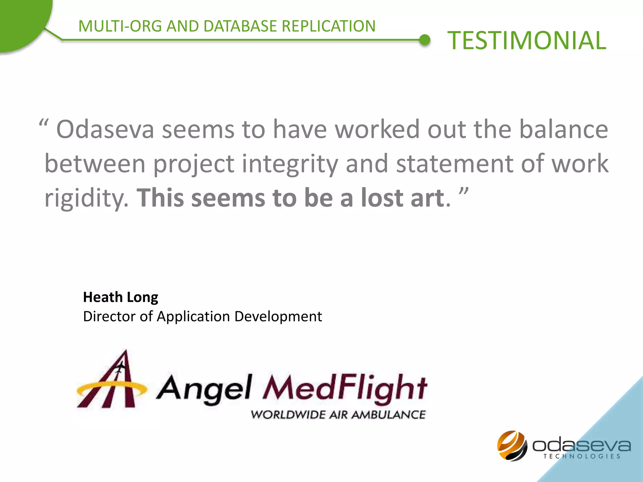 “ Odaseva seems to have worked out the balance
between project integrity and statement of work
rigidity. This seems to be a lost art. ”
Heath Long
Director of Application Development
TESTIMONIAL
MULTI-ORG AND DATABASE REPLICATION
 