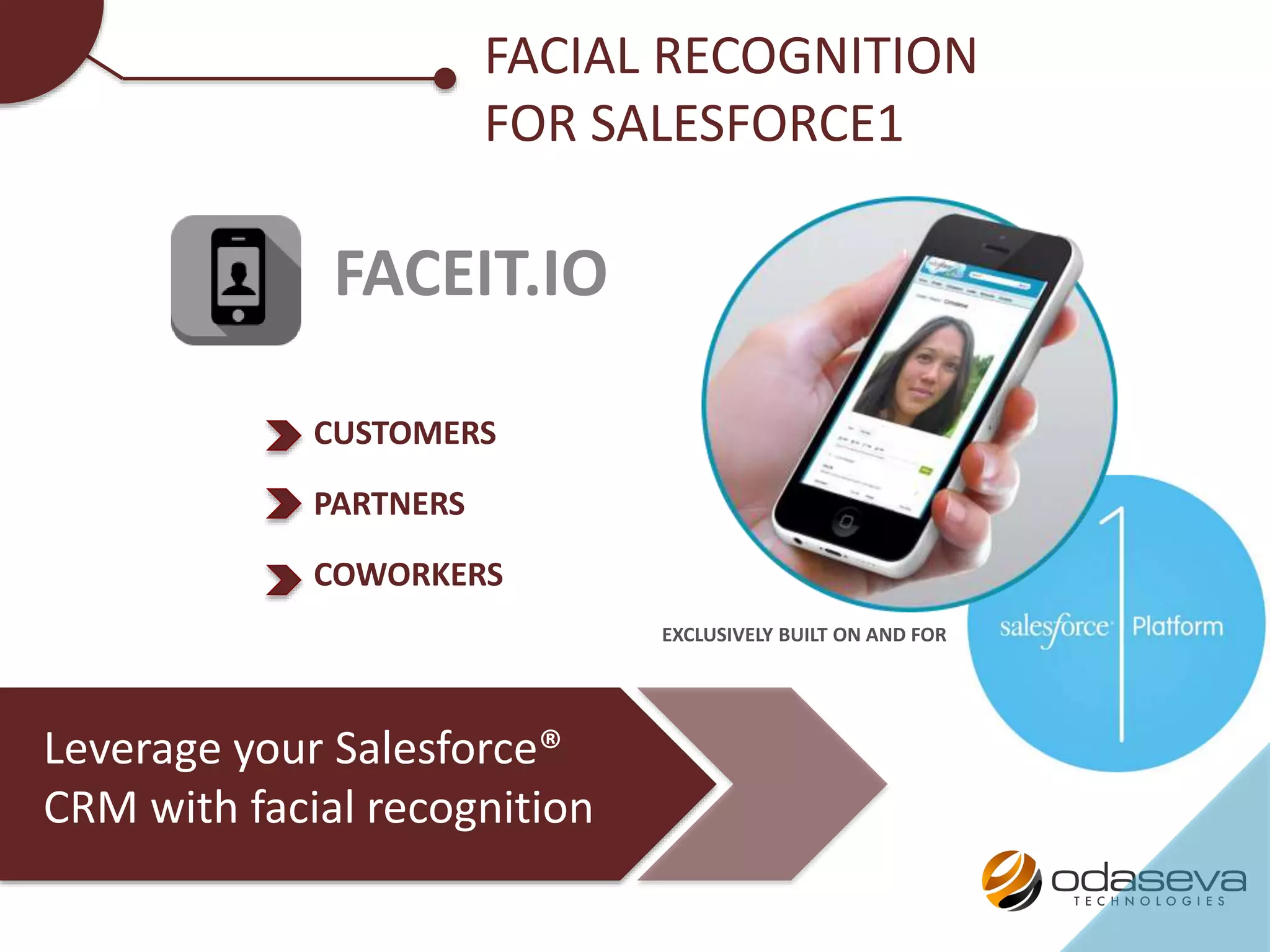 FACEIT.IO
FACIAL RECOGNITION
FOR SALESFORCE1
Leverage your Salesforce®
CRM with facial recognition
EXCLUSIVELY BUILT ON AND FOR
CUSTOMERS
PARTNERS
COWORKERS
 