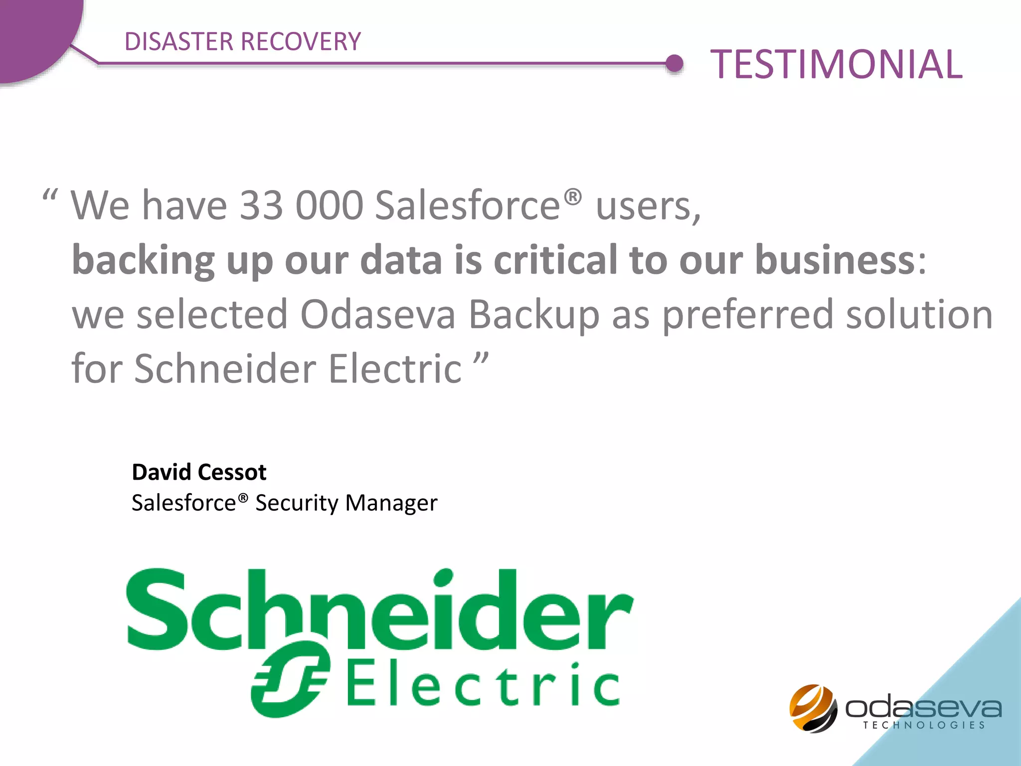 “ We have 33 000 Salesforce® users,
backing up our data is critical to our business:
we selected Odaseva Backup as preferred solution
for Schneider Electric ”
David Cessot
Salesforce® Security Manager
TESTIMONIAL
DISASTER RECOVERY
 